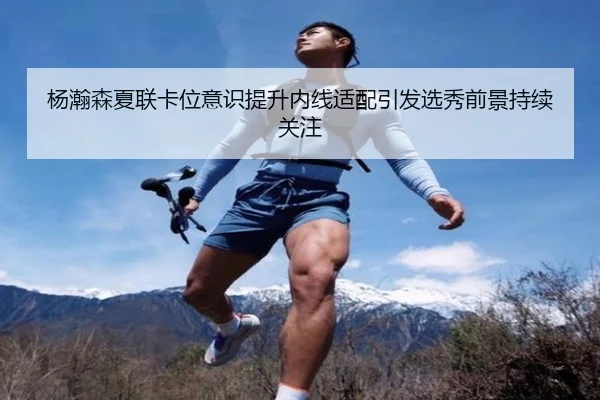 杨瀚森夏联卡位意识提升内线适配引发选秀前景持续关注